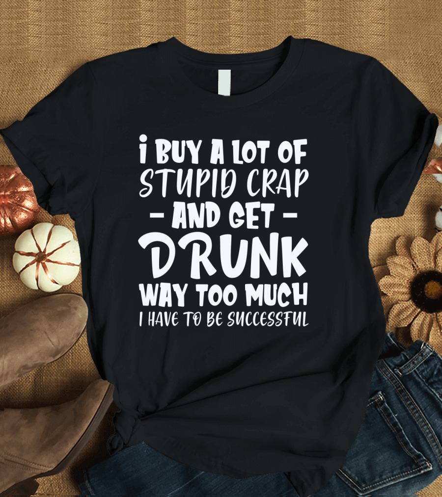 I Buy A Lot Of Stupid Crap And Get Drunk Way Too Much I Have To Be Successful T-Shirt