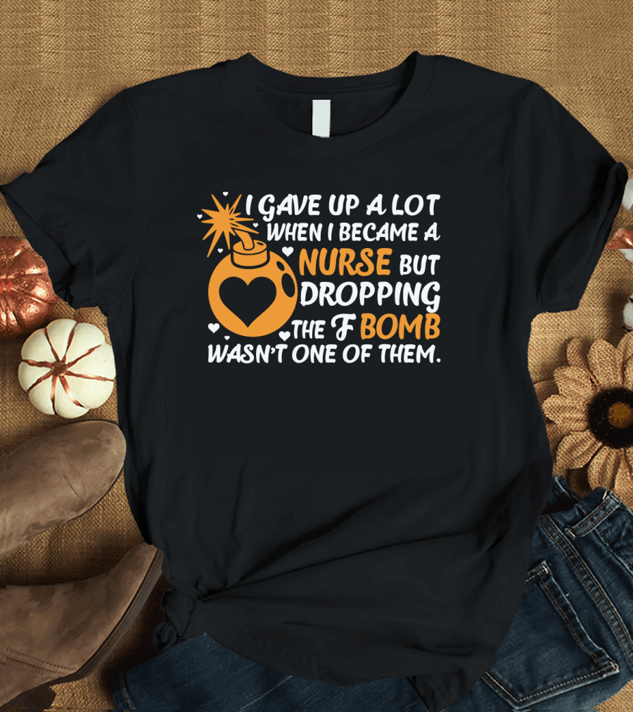 I Gave Up A Lot When I Became A Nurse But Dropping The F Bomb Wasn't One Of Them T-Shirt