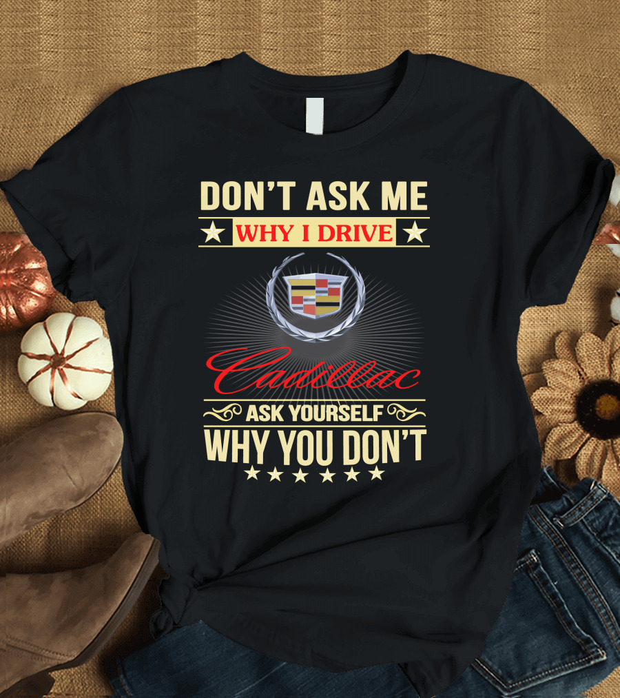 DON'T ASK ME WHY I DRIVE CADILLAC ASK YOURSELF WHY YOU DON'T T-Shirt
