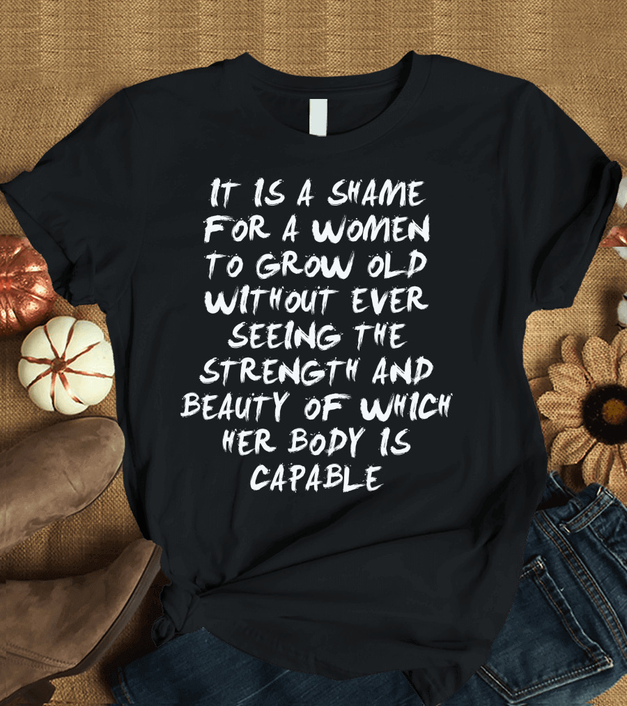It Is a Shame for a Women to Grow Old Without Ever Seeing the Strength and Beauty of Which Her Body Is Capable T-Shirt