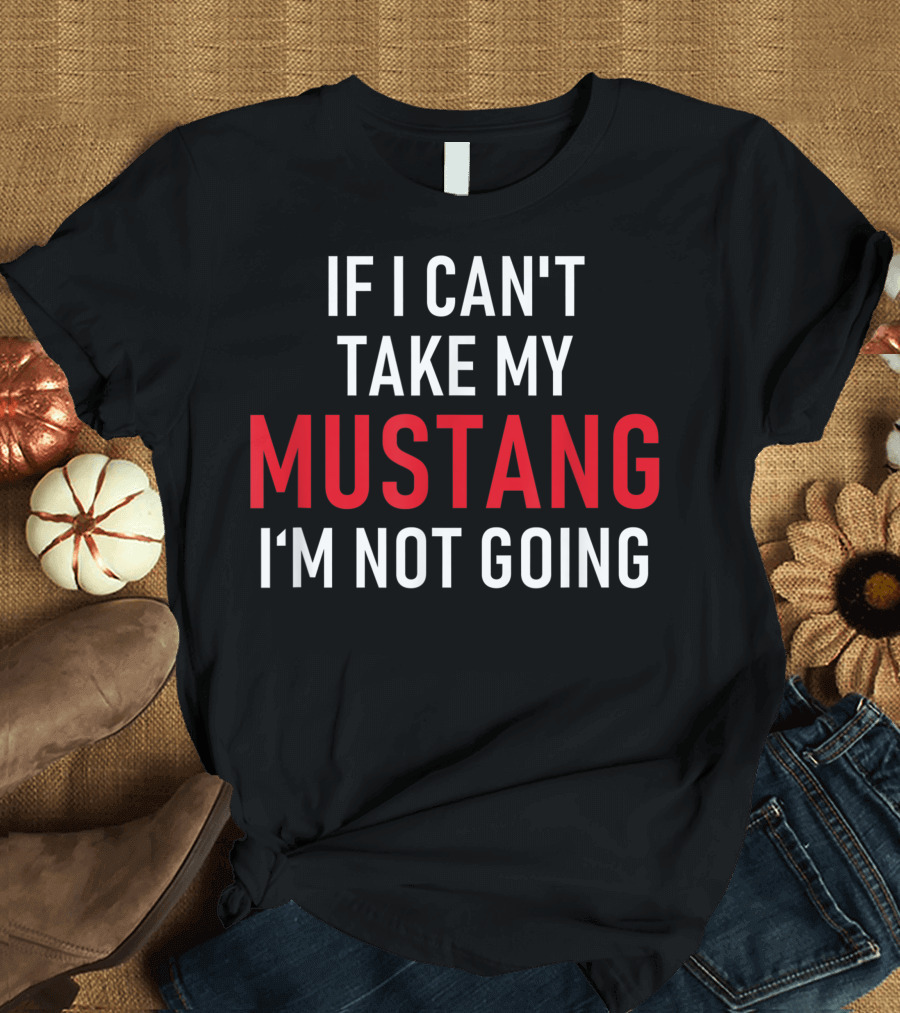 If I Can't Take My Mustang I'm Not Going T-Shirt