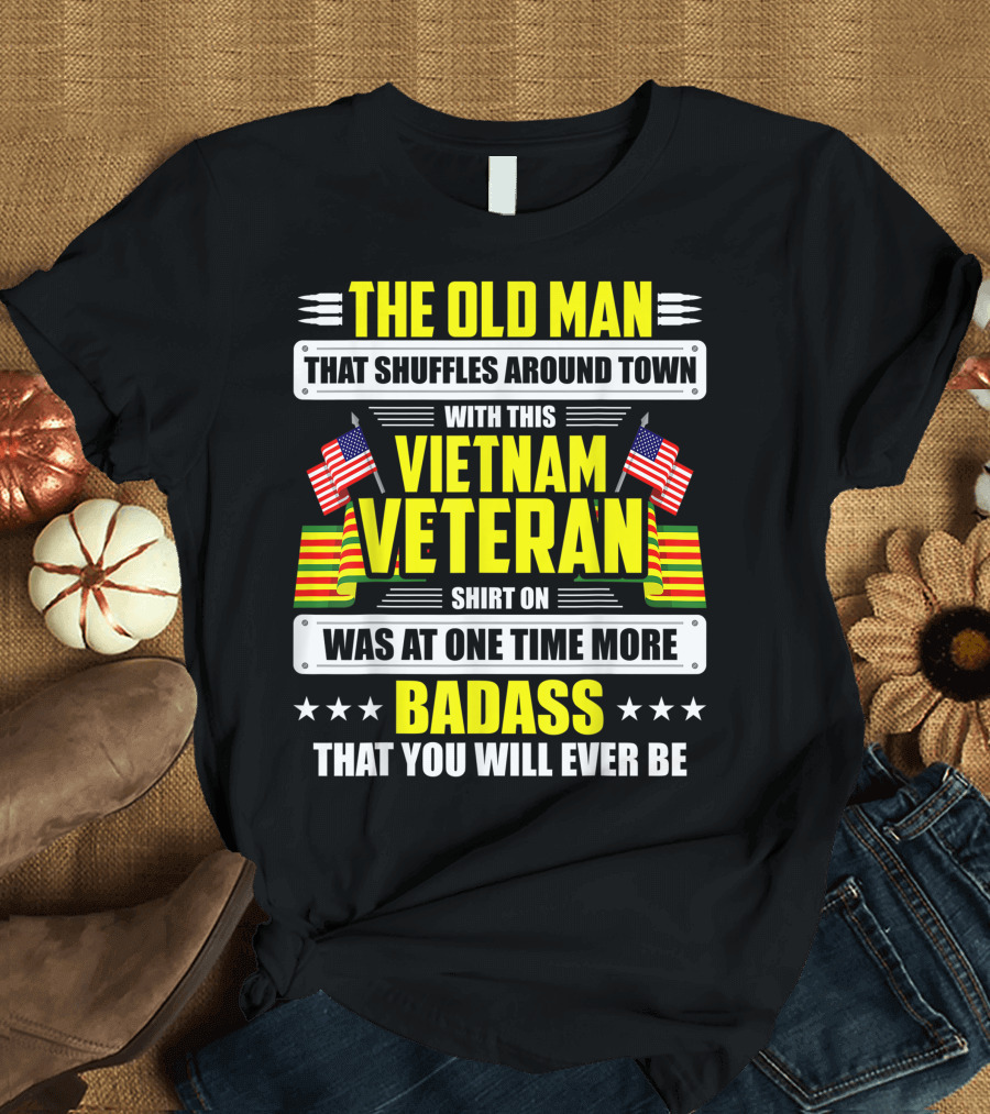 THE OLD MAN THAT SHUFFLES AROUND TOWN WITH THIS VIETNAM VETERAN SHIRT ON WAS AT ONE TIME MORE BADASS THAT YOU WILL EVER BE T-Shirt