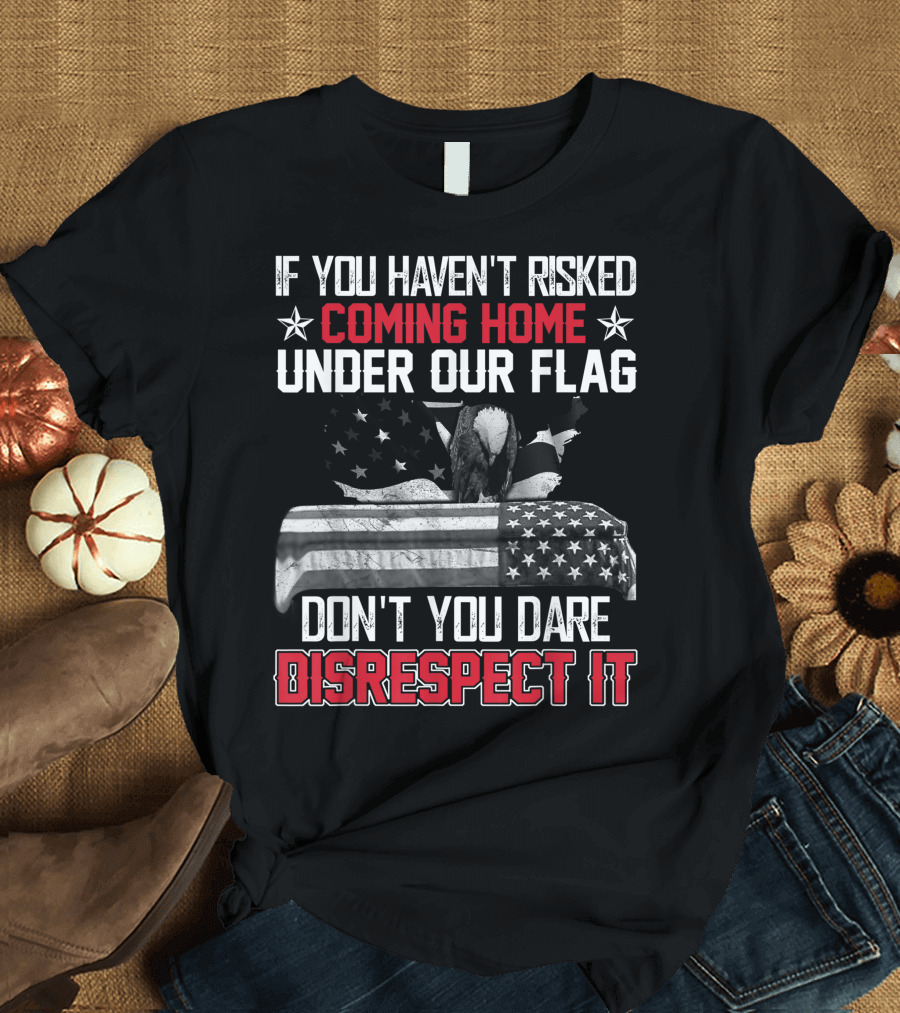 If You Haven’t Risked Coming Home Under Our Flag Don’t You Dare Disrespect It T-Shirt