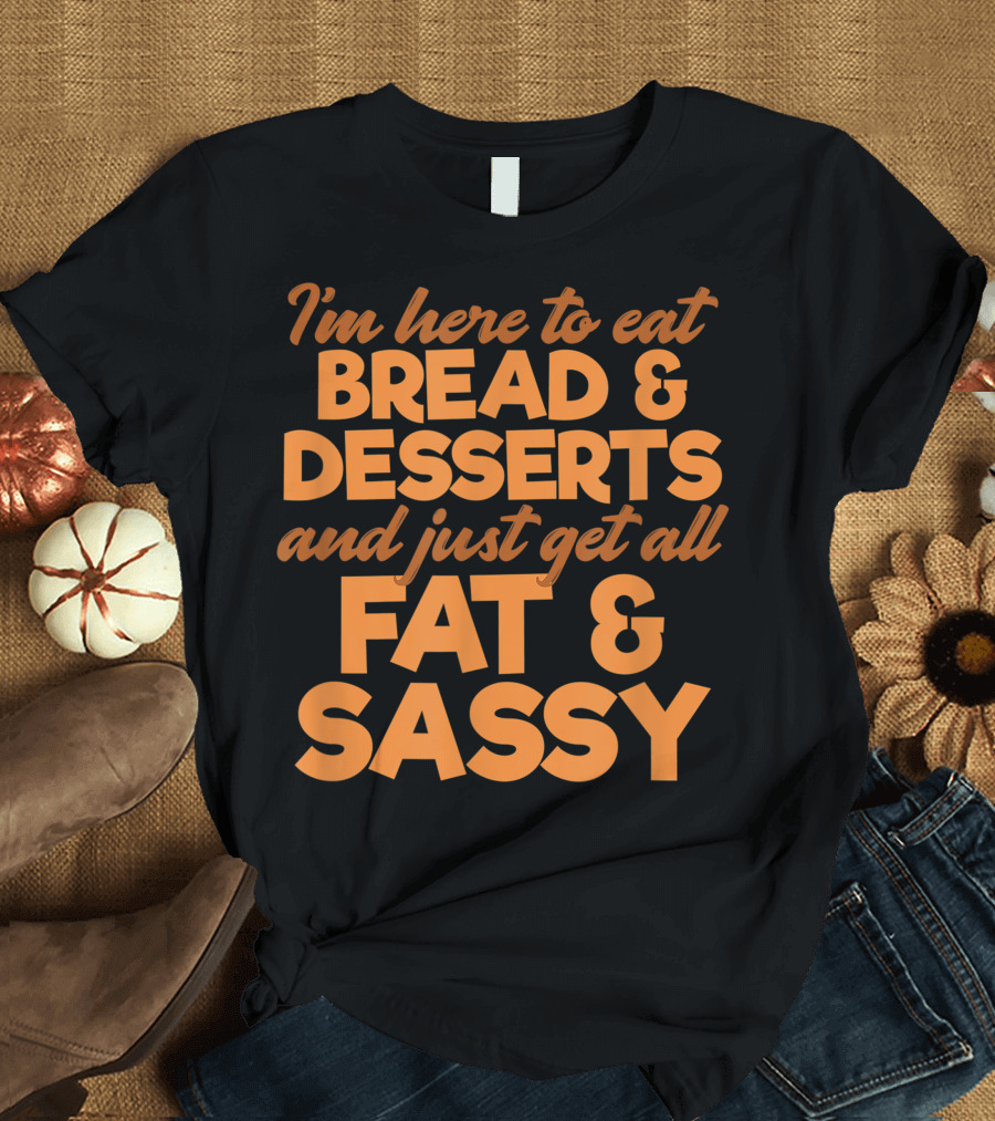 I'm Here to Eat Bread Desserts and Just Get All Fat and Sassy T-Shirt