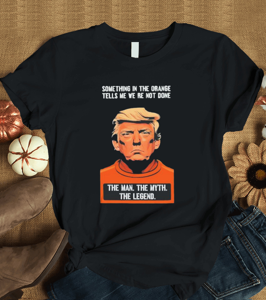 Donald Trump Something in the Orange Tells Me We’re Not Done The Man The Myth The Legend T-Shirt