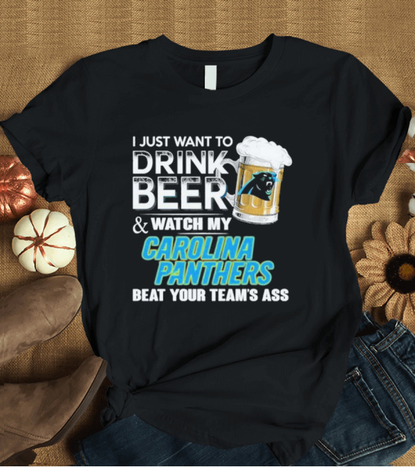 T-Shirt: I Just Want to Drink Beer and Watch My Carolina Panthers Beat Your Team's Ass T-Shirt I Just Want to Drink Beer and Watch My Carolina Panthers Beat Your Team's Ass T-Shirt