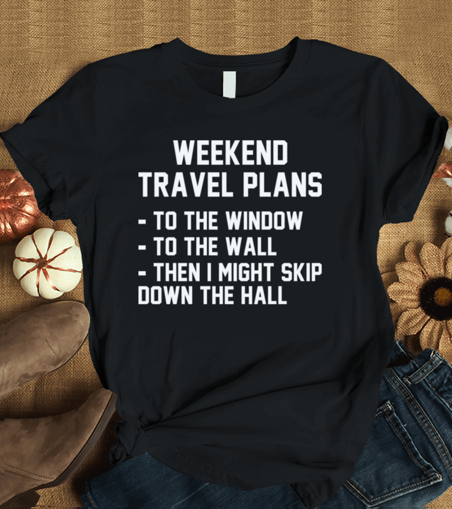WEEKEND TRAVEL PLANS TO THE WINDOW TO THE WALL THEN I MIGHT SKIP DOWN THE HALL T-Shirt
