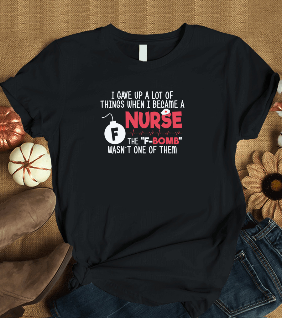 I Gave Up A Lot Of Things When I Became A Nurse The F-Bomb Wasn't One Of Them T-Shirt