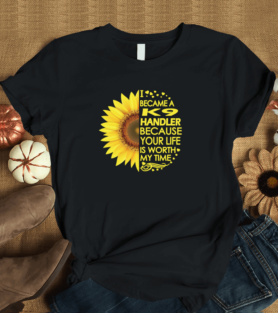 I Became a K9 Handler Because Your Life Is Worth My Time Sunflower T-Shirt