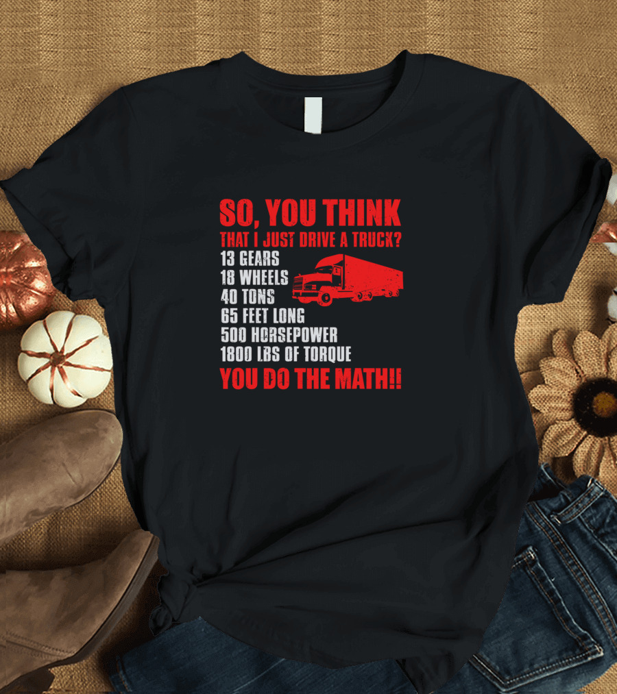 SO YOU THINK THAT I JUST DRIVE A TRUCK 13 GEARS 18 WHEELS 40 TONS 65 FEET LONG 500 HORSEPOWER 1800 LBS OF TORQUE YOU DO THE MATH T-Shirt