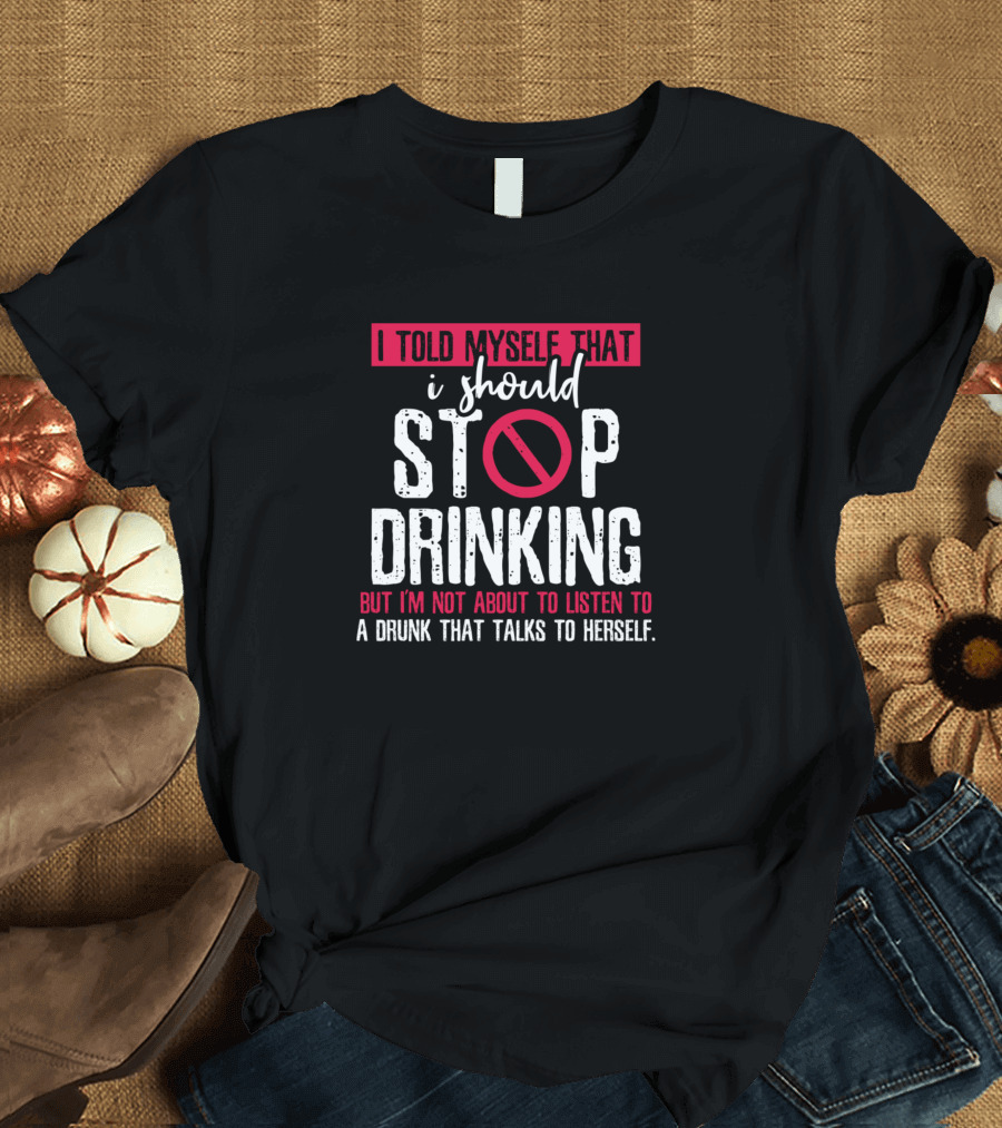 I Told Myself That I Should Stop Drinking But I'm Not About to Listen to a Drunk That Talks to Herself T-Shirt