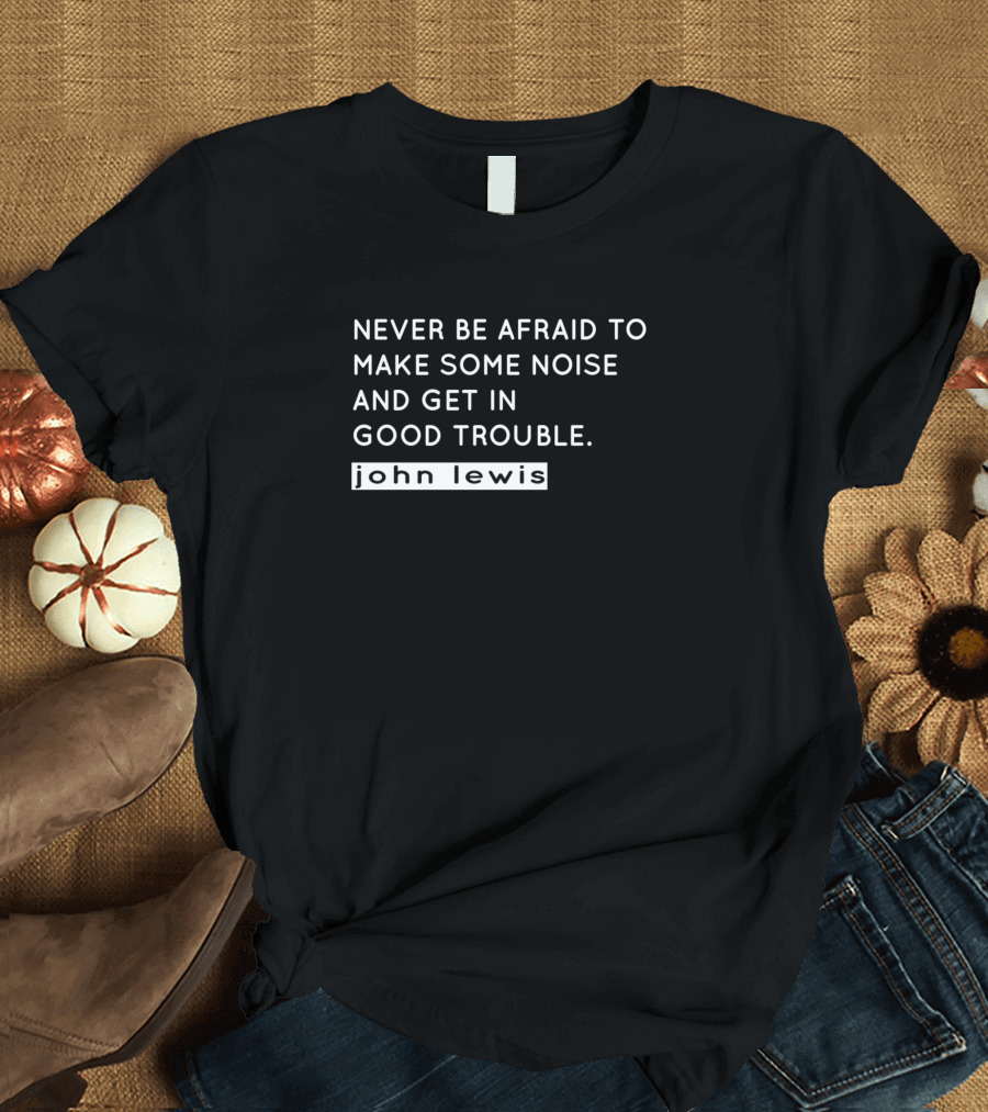 Never Be Afraid to Make Some Noise and Get in Good Trouble John Lewis T-Shirt