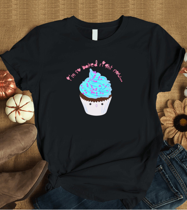 T-Shirt: I'm So Baked Right Now. Cupcake T-Shirt I'm So Baked Right Now. Cupcake T-Shirt