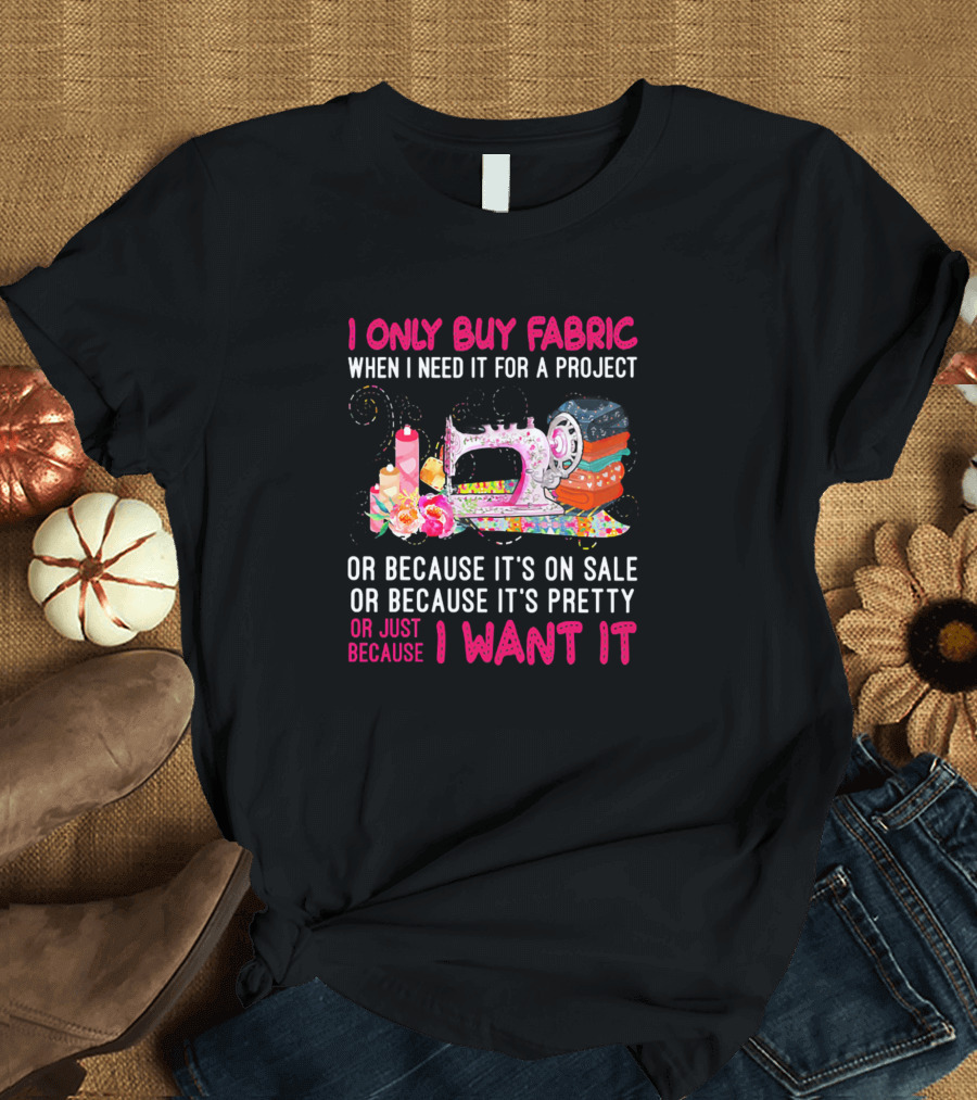 I Only Buy Fabric When I Need It For A Project Or Because It's On Sale Or Pretty Or Just Because I Want It T-Shirt