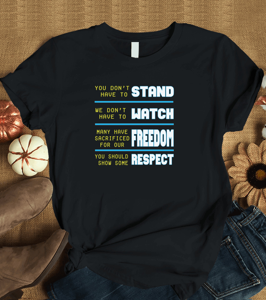 You Don't Have to Stand We Don't Have to Watch Many Have Sacrificed for Our Freedom You Should Show Some Respect T-Shirt