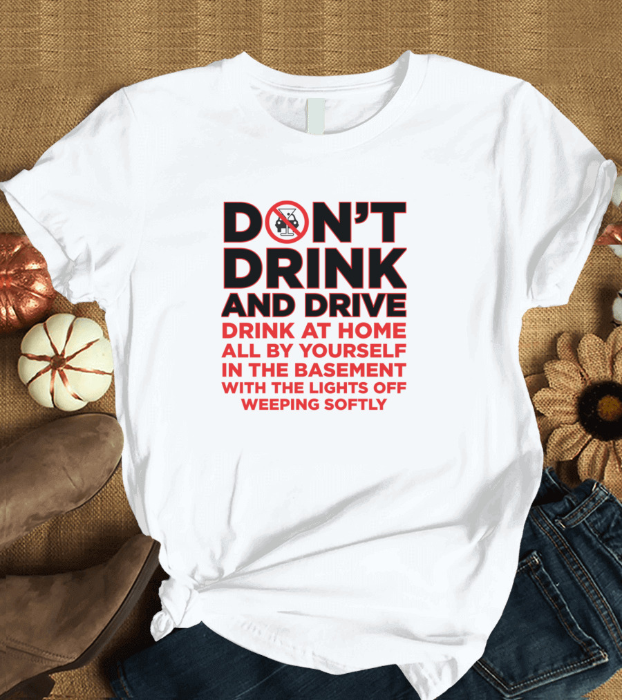 DON'T DRINK AND DRIVE DRINK AT HOME ALL BY YOURSELF IN THE BASEMENT WITH THE LIGHTS OFF WEEPING SOFTLY T-Shirt