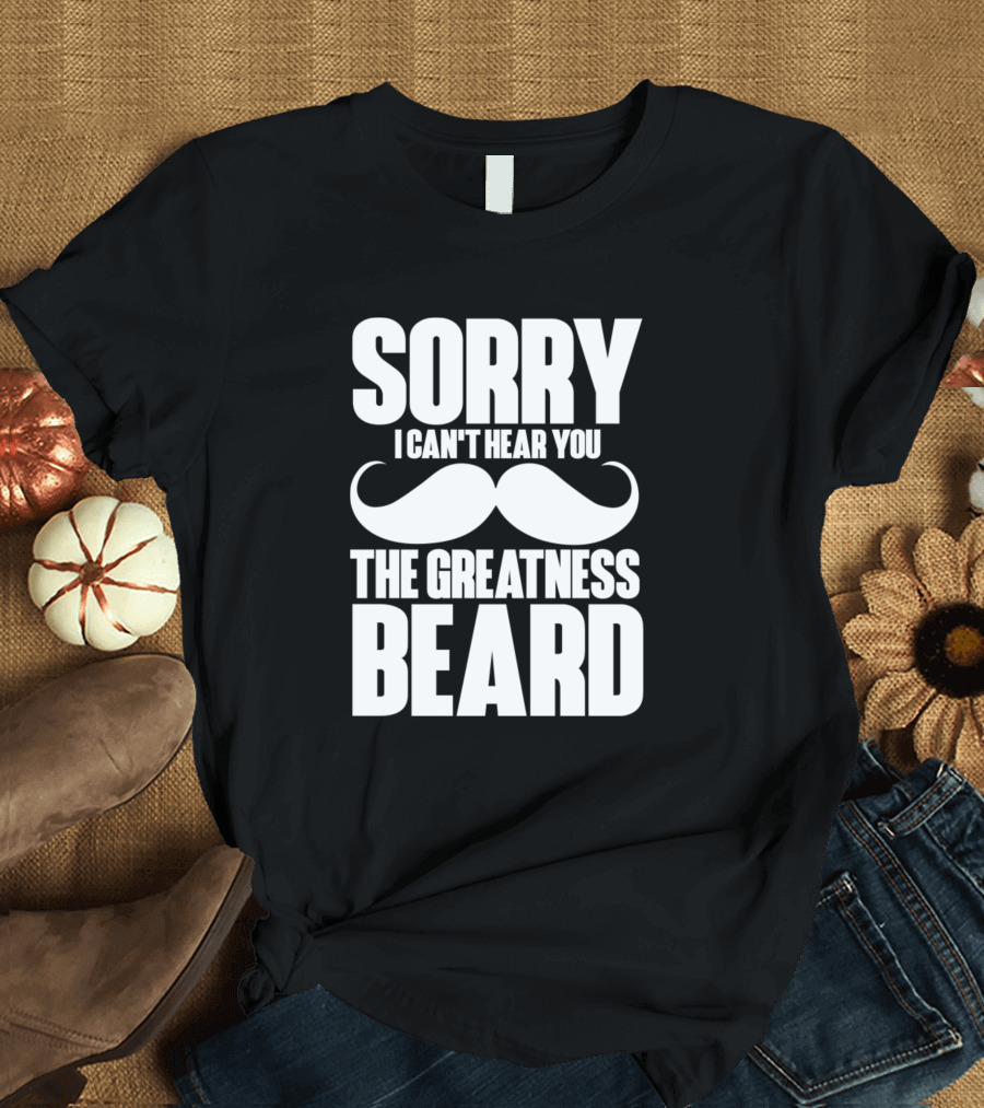 Sorry I Can't Hear You The Greatness Beard Mustache T-Shirt