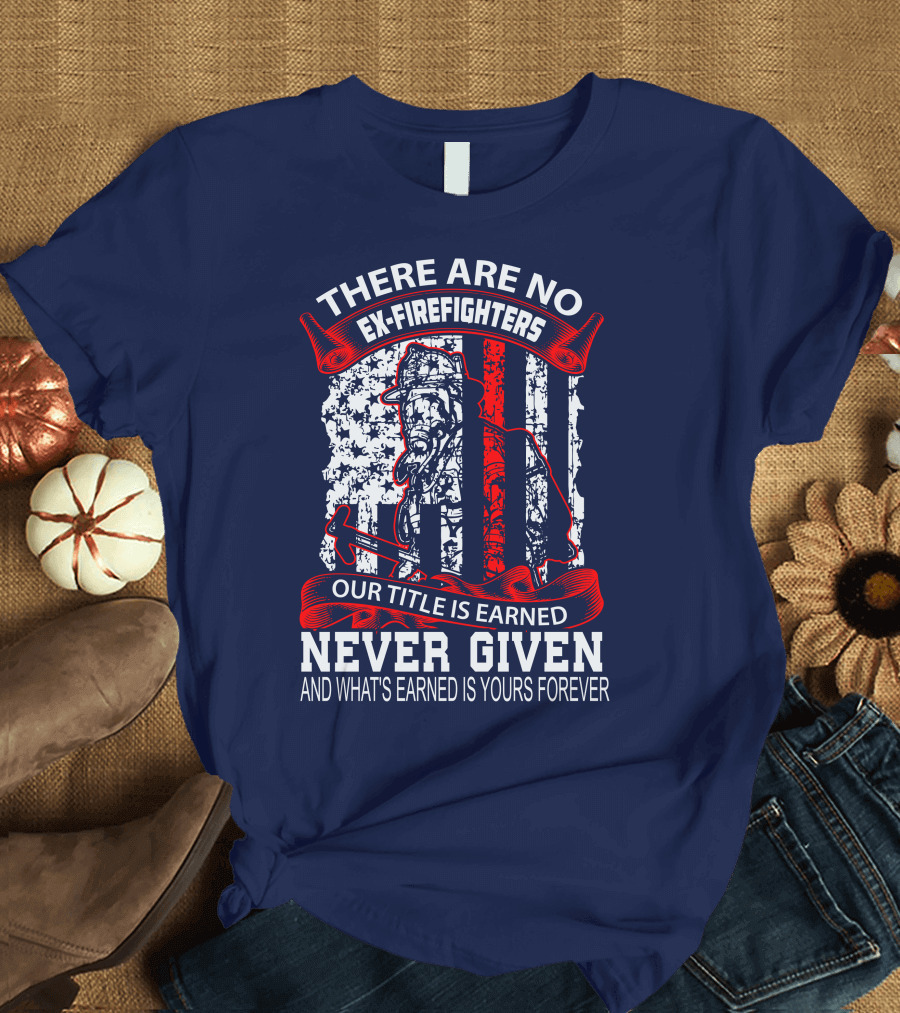 There Are No Ex-Firefighters Our Title Is Earned Never Given And What's Earned Is Yours Forever T-Shirt