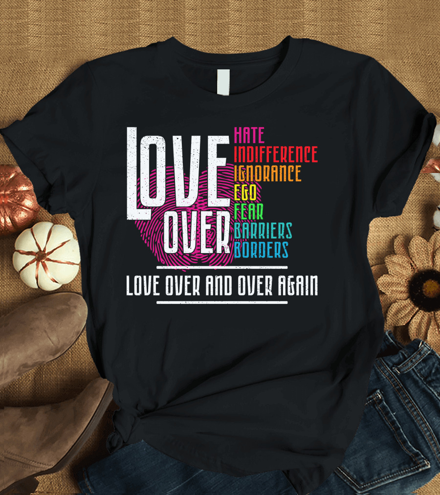 LOVE OVER HATE INDIFFERENCE IGNORANCE EGO FEAR BARRIERS BORDERS LOVE OVER AND OVER AGAIN T-Shirt