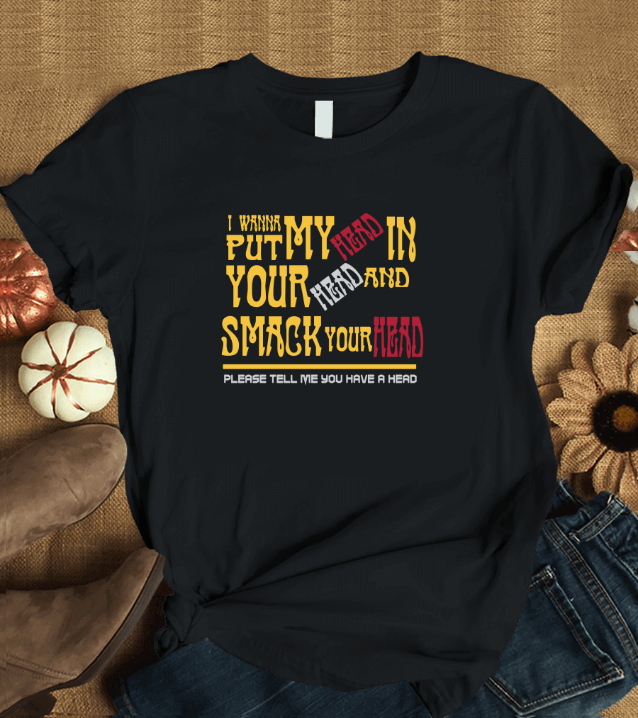 I Wanna Put My Head In Your Head And Smack Your Head Please Tell Me You Have A Head T-Shirt