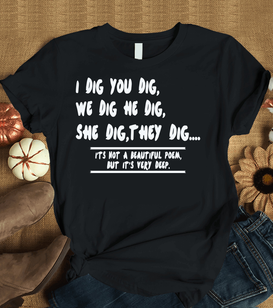 I Dig You Dig We Dig He Dig She Dig They Dig Not A Beautiful Poem But It’s Very Deep T-Shirt