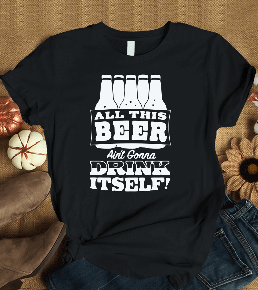 All This Beer Ain't Gonna Drink Itself T-Shirt