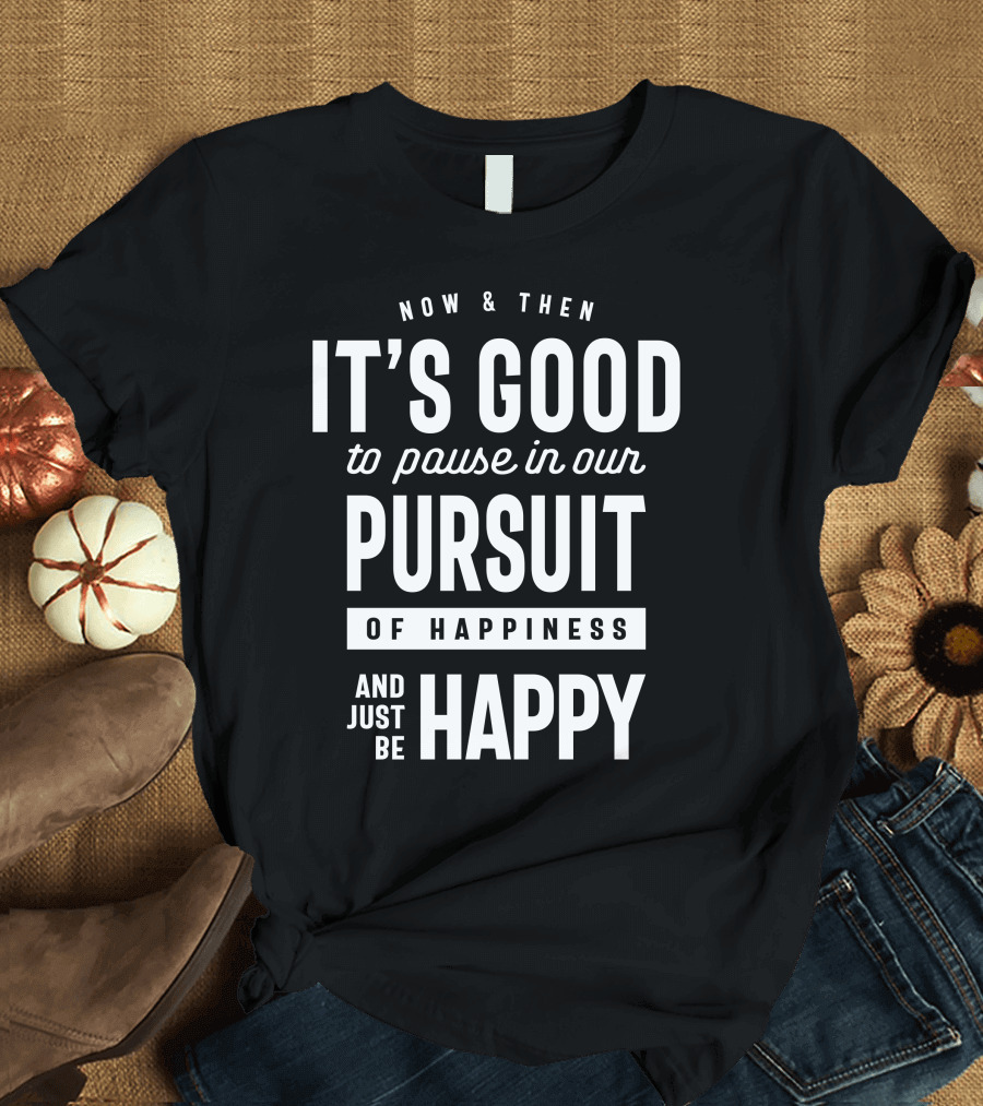 NOW and THEN IT'S GOOD TO PAUSE IN OUR PURSUIT OF HAPPINESS AND JUST BE HAPPY T-Shirt