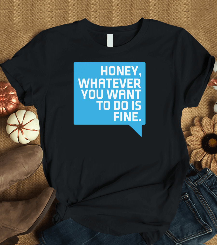 HONEY, WHATEVER YOU WANT TO DO IS FINE T-Shirt
