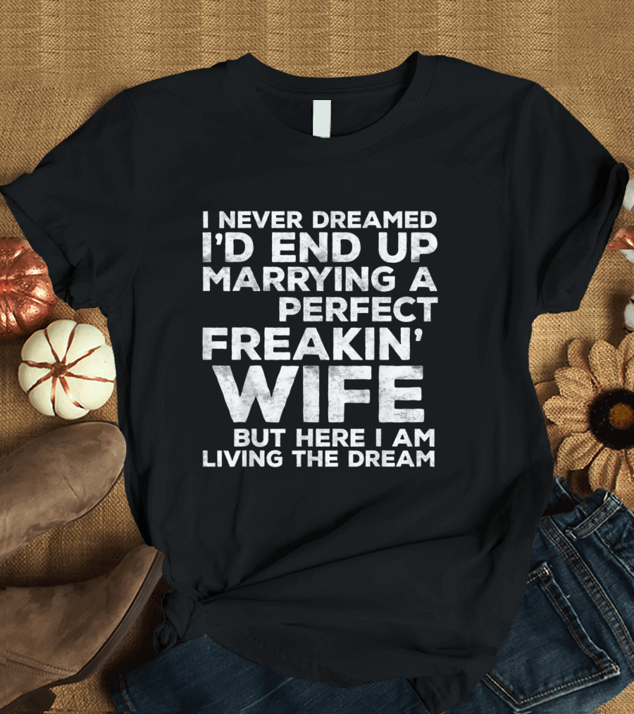 Mens I Never Dreamed I'd End Up Marrying A Perfect Freakin' Wife But Here I Am Living The Dream T-Shirt
