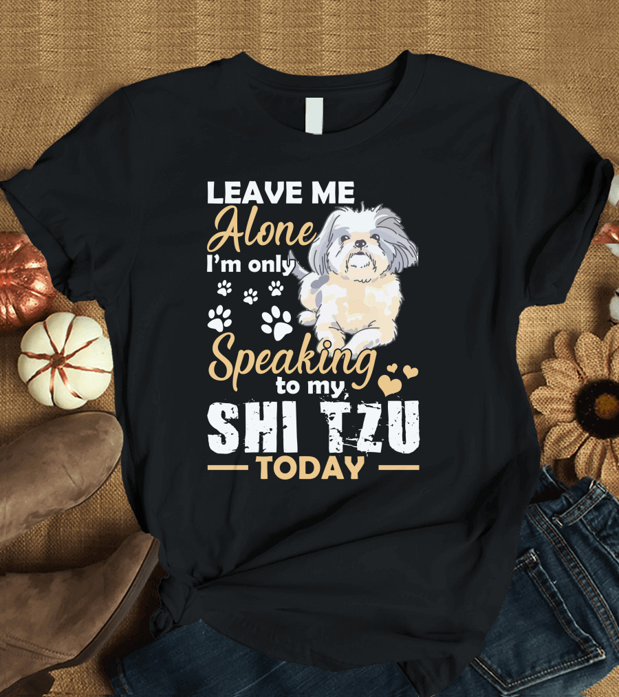 LEAVE ME ALONE I'M ONLY SPEAKING TO MY SHI TZU TODAY T-Shirt