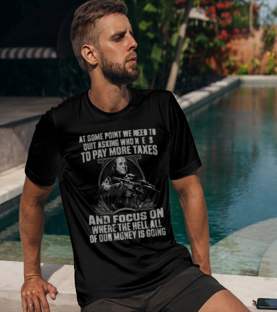 At Some Point We Need To Quit Asking Who Needs To Pay More Taxes And Focus On Where The Hell All Of Our Money Is Going T-Shirt