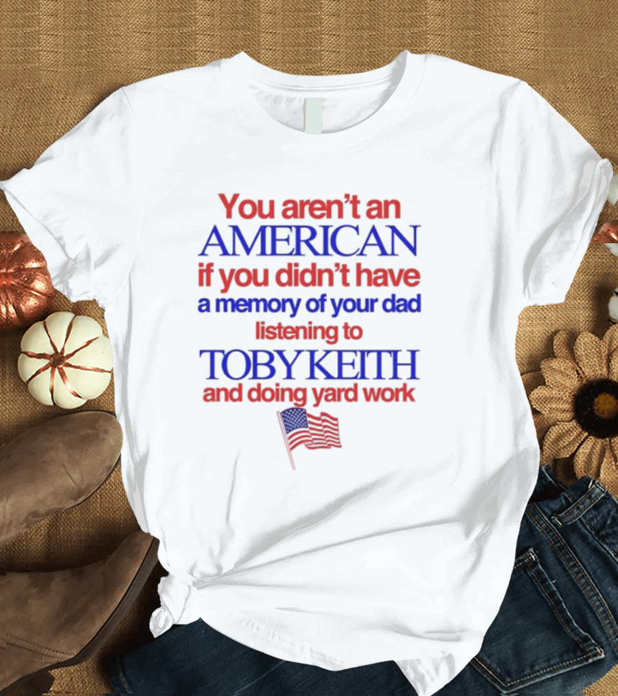 You Aren't An American If You Didn't Have a Memory of Your Dad Listening to Toby Keith and Doing Yard Work T-Shirt