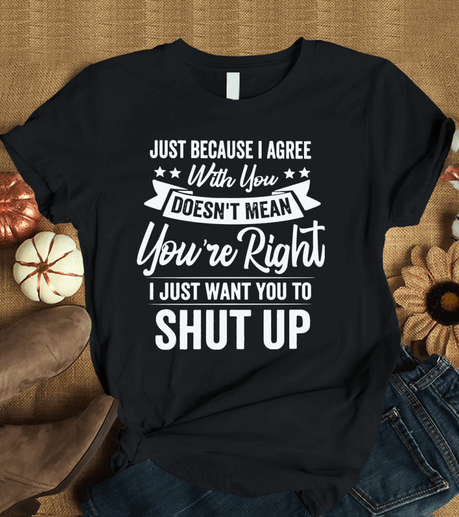 Just Because I Agree With You Doesn't Mean You're Right I Just Want You to Shut Up T-Shirt