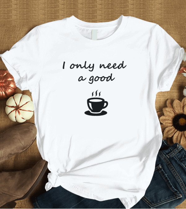 T-Shirt: I Only Need a Good Coffee Cup T-Shirt I Only Need a Good Coffee Cup T-Shirt
