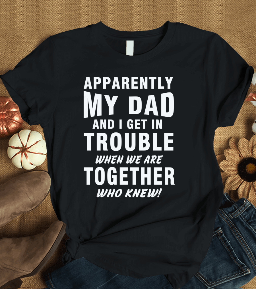 Apparently My Dad and I Get in Trouble When We Are Together Who Knew T-Shirt