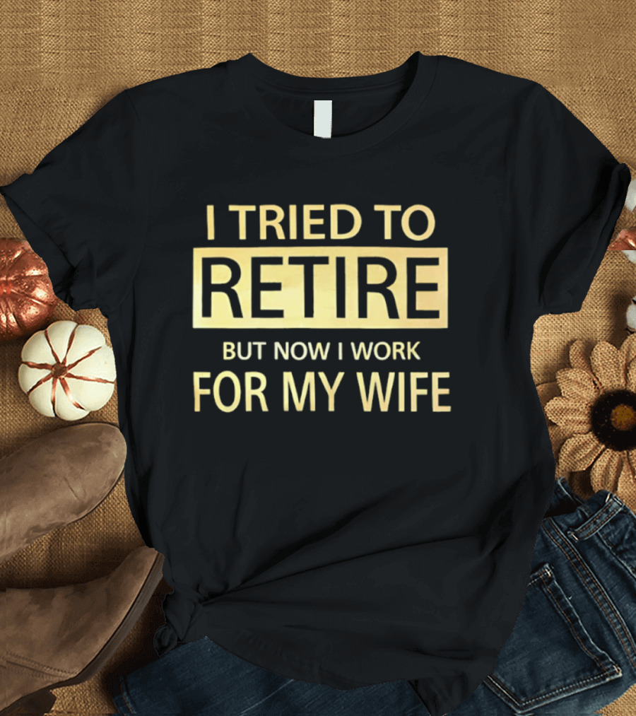 I Tried To Retire But Now I Work For My Wife T-Shirt