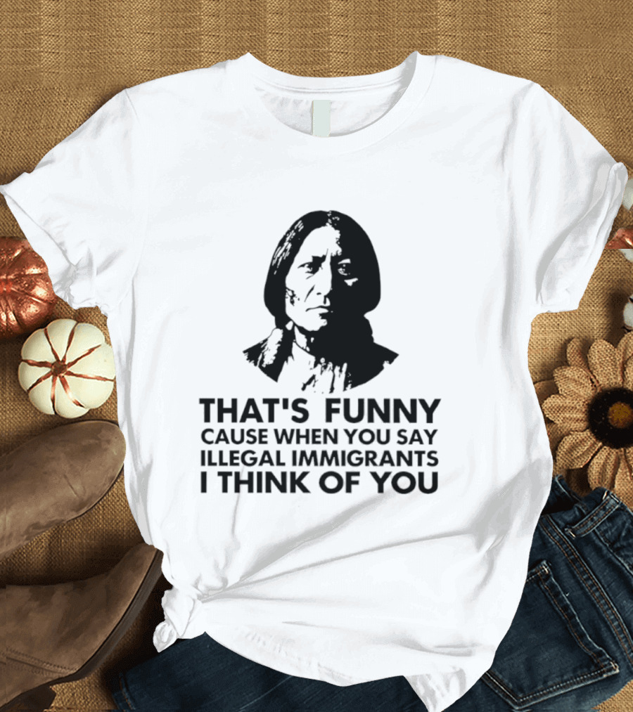 That's Funny Cause When You Say Illegal Immigrants I Think Of You Native American T-Shirt
