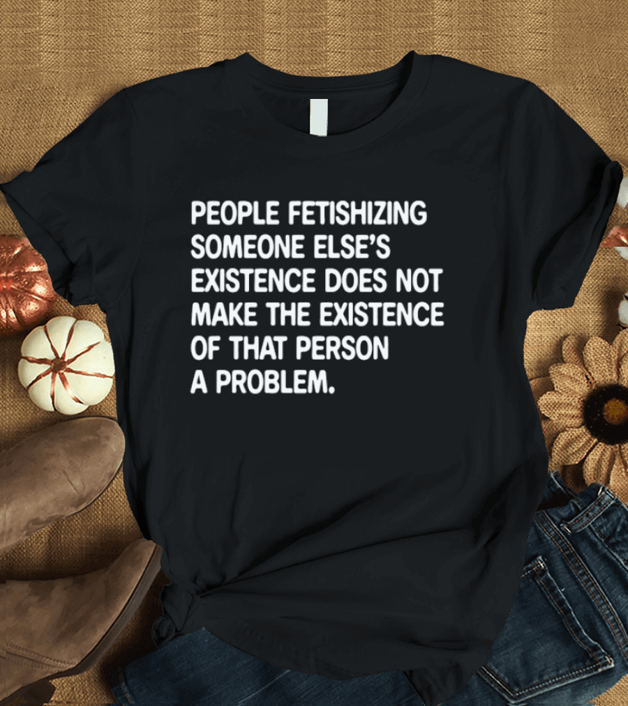 People Fetishizing Someone Else's Existence Does Not Make The Existence Of That Person A Problem T-Shirt