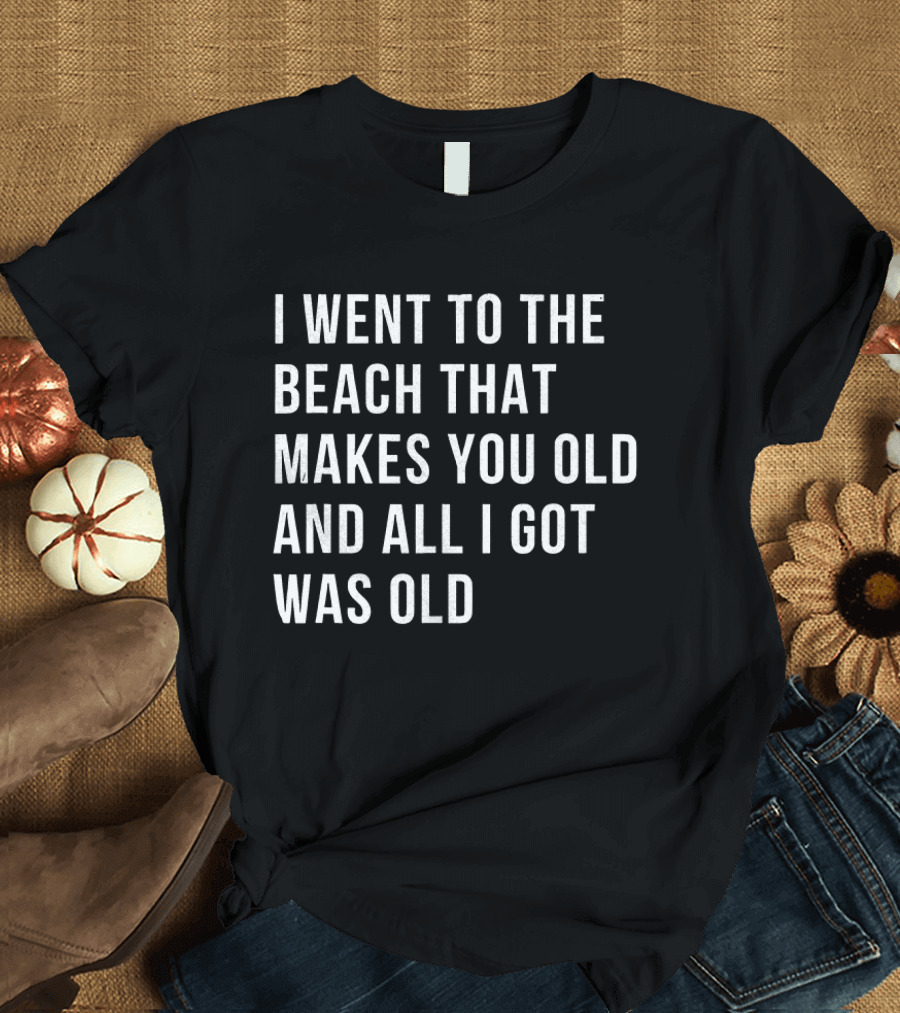 I Went To The Beach That Makes You Old And All I Got Was Old T-Shirt
