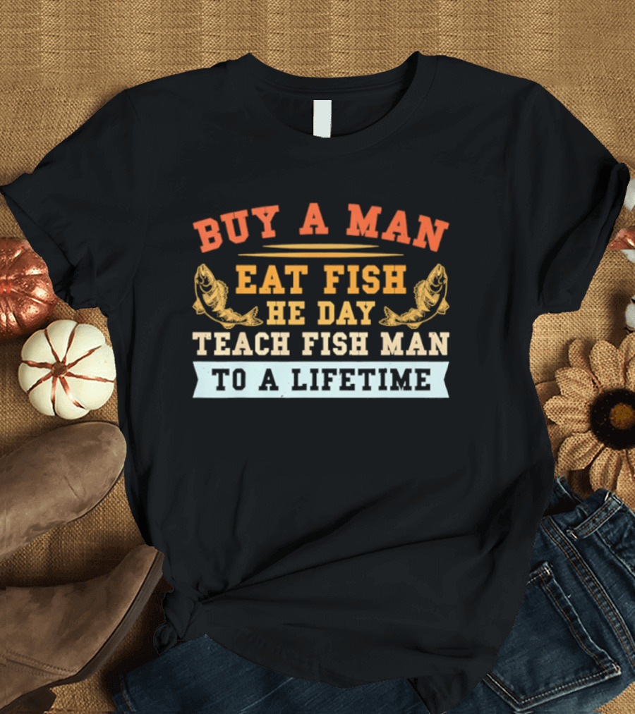 Buy A Man Eat Fish He Day Teach Fish Man To A Lifetime T-Shirt