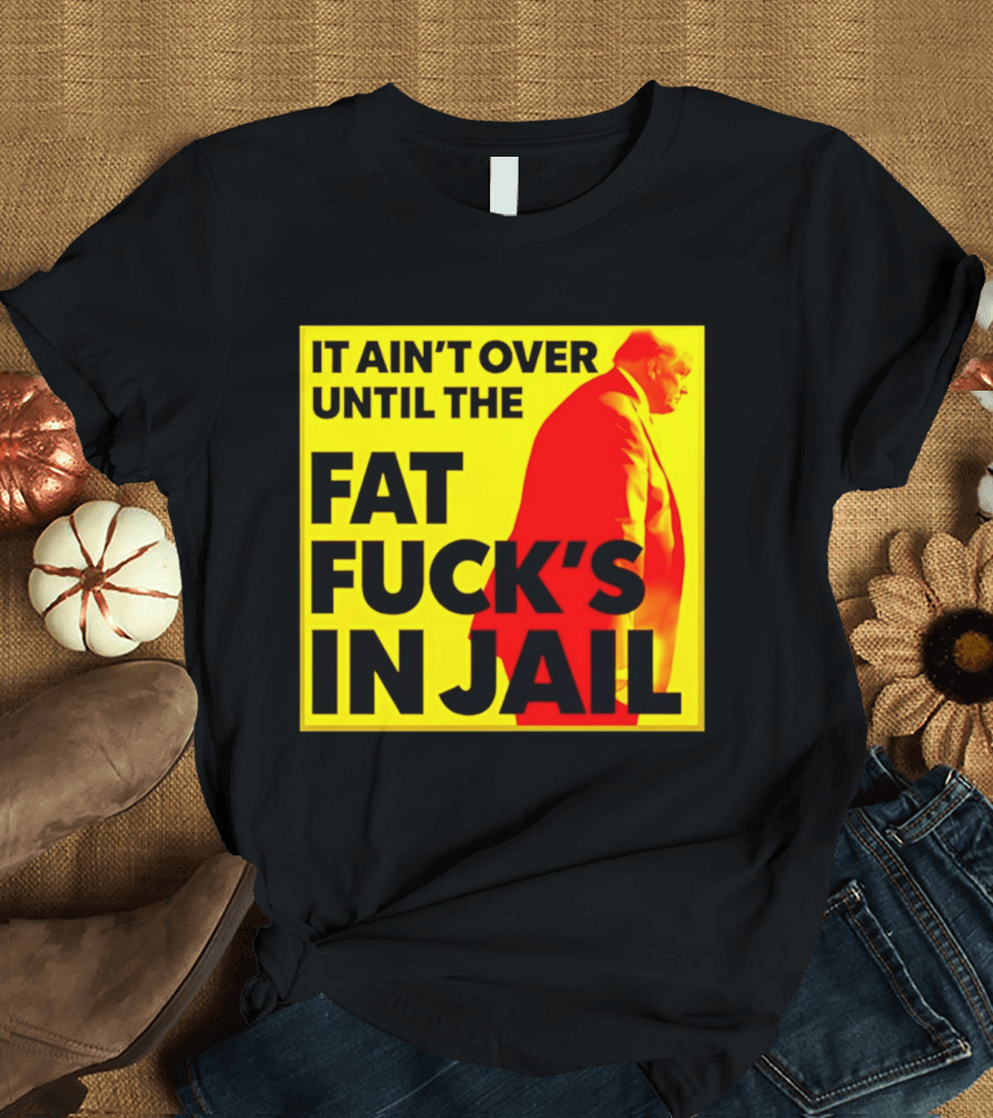 It Ain't Over Until The Fat Fuck's In Jail Trump T-Shirt