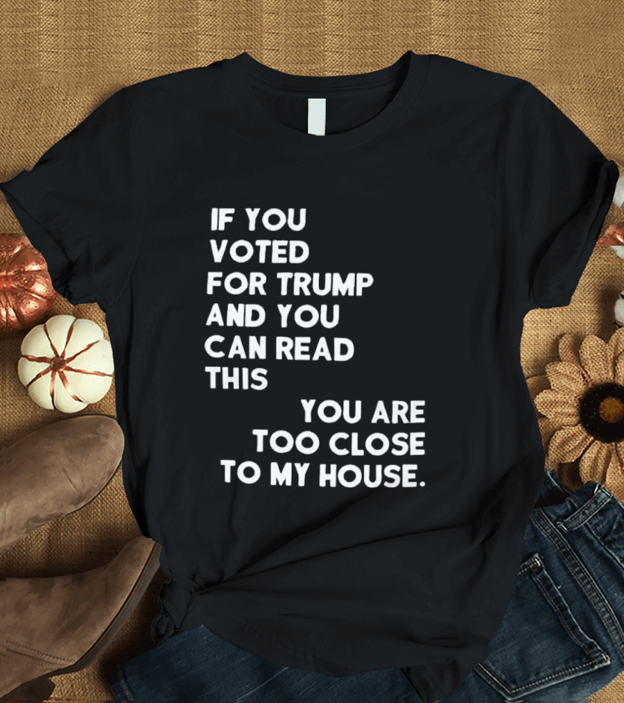 If You Voted For Trump And You Can Read This You Are Too Close To My House T-Shirt