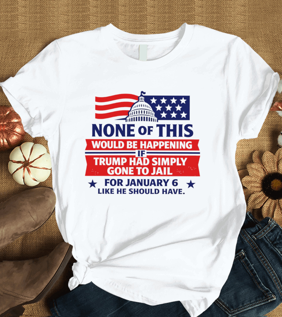 None Of This Would Be Happening If Trump Had Simply Gone To Jail January 6 Like He Should Have T-Shirt
