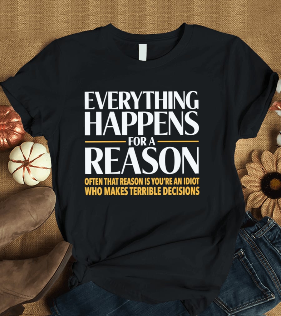 Everything Happens For A Reason Often That Reason Is You're An Idiot Who Makes Terrible Decisions T-Shirt