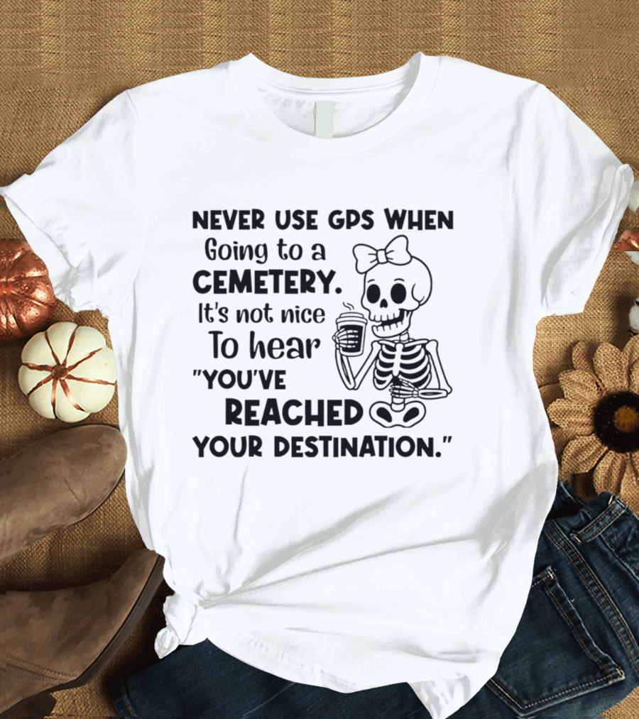 Never Use GPS When Going To A Cemetery It's Not Nice To Hear You've Reached Your Destination Skeleton T-Shirt