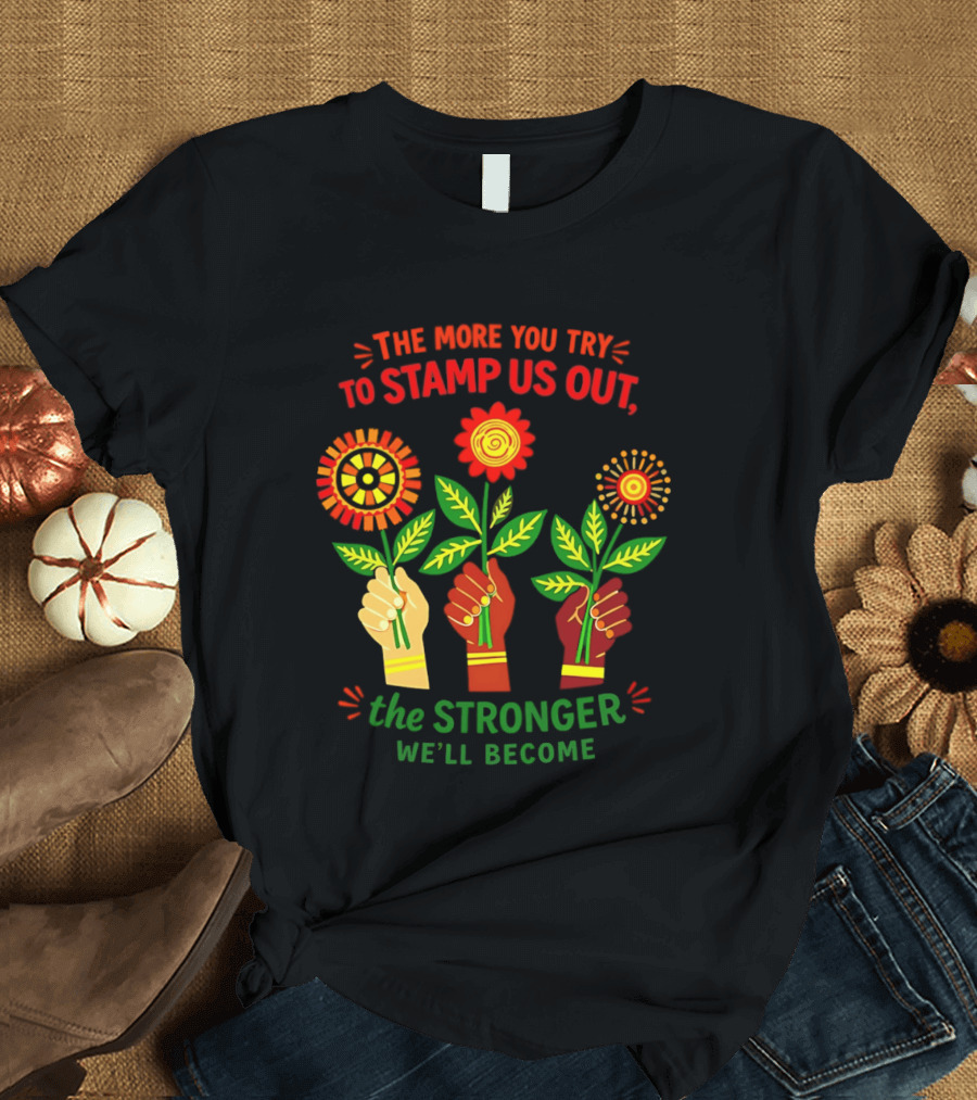 The More You Try To Stamp Us Out The Stronger We'll Become Flowers And Fists T-Shirt