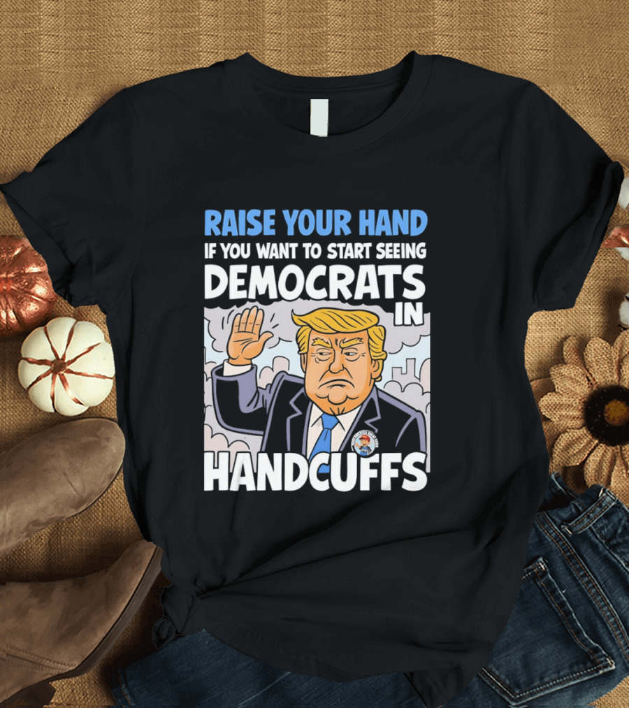 Raise Your Hand If You Want To Start Seeing Democrats In Handcuffs T-Shirt