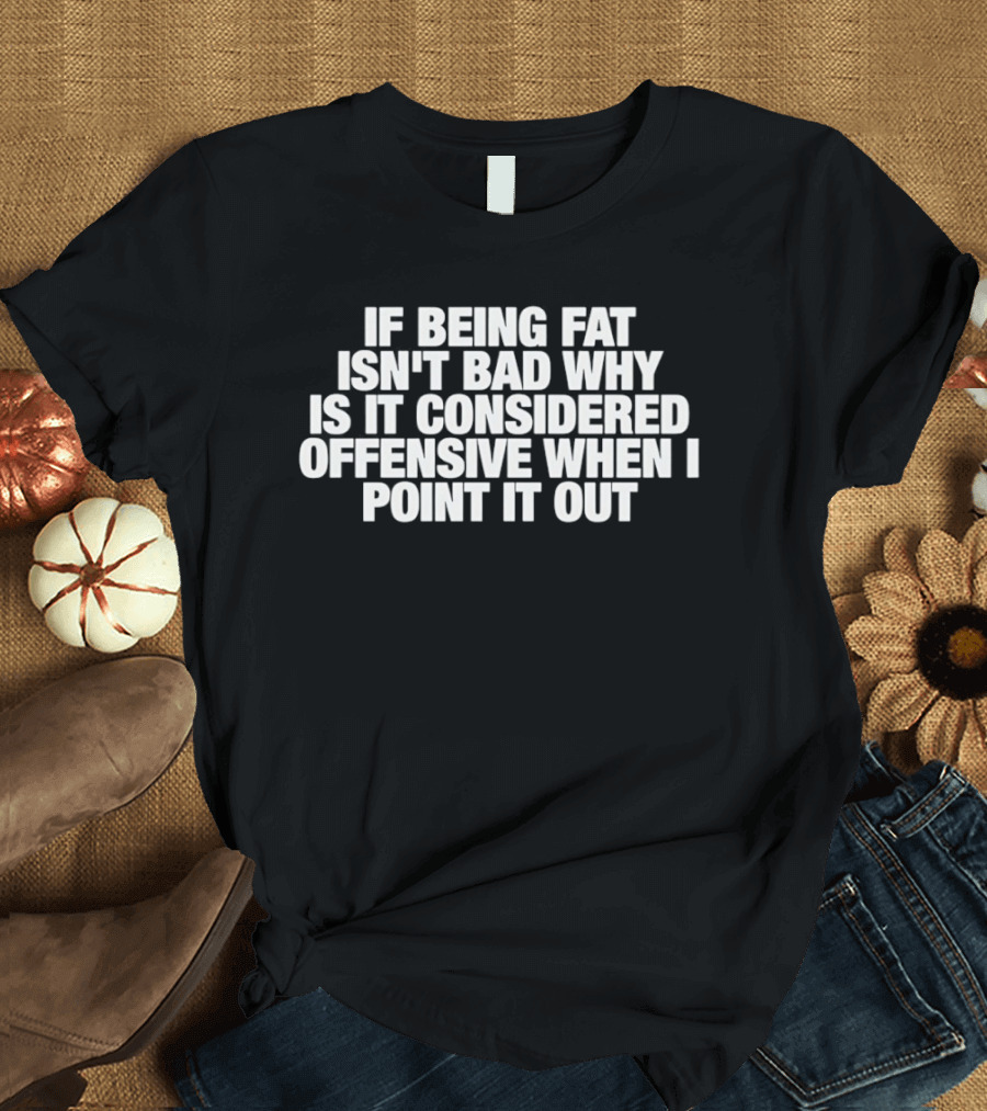If Being Fat Isn't Bad Why Is It Considered Offensive When I Point It Out T-Shirt