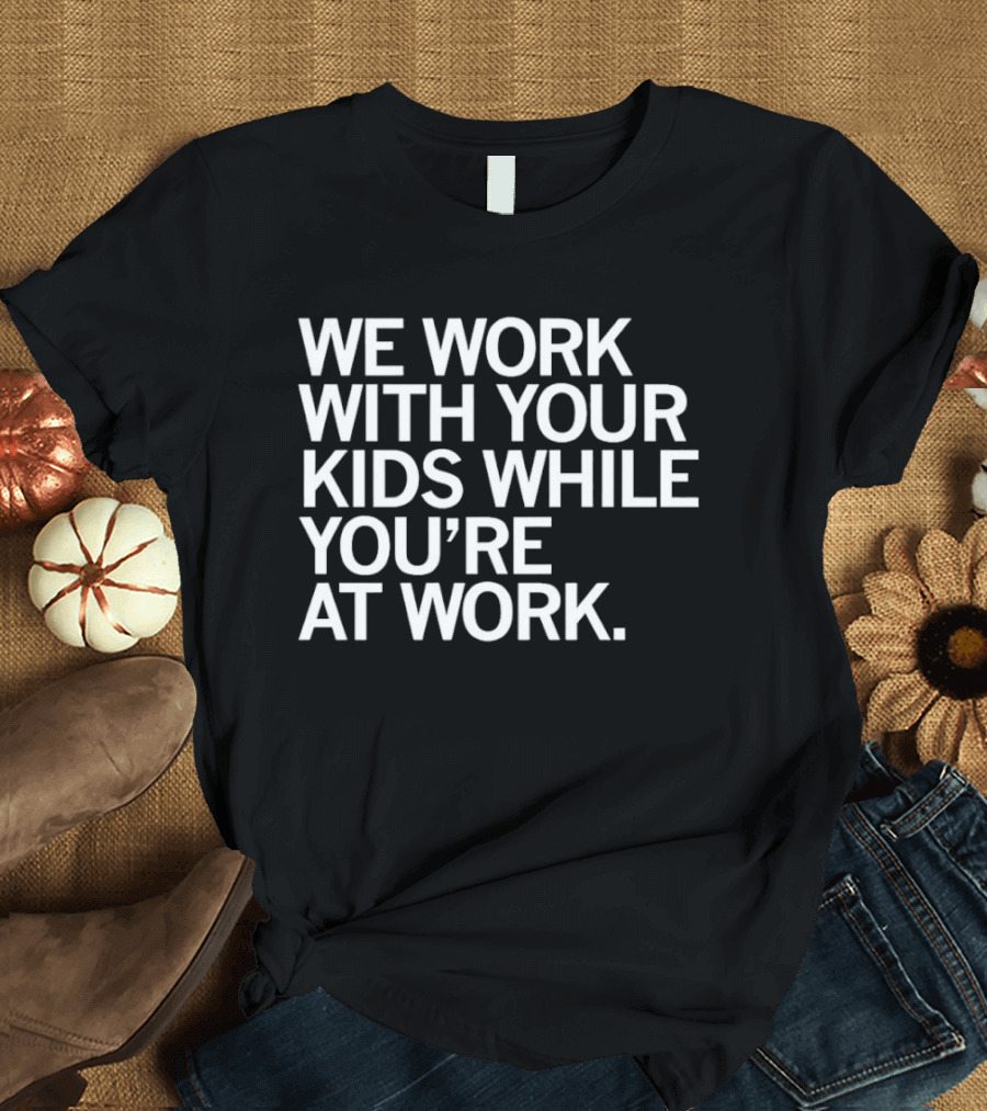 We Work With Your Kids While You're At Work T-Shirt