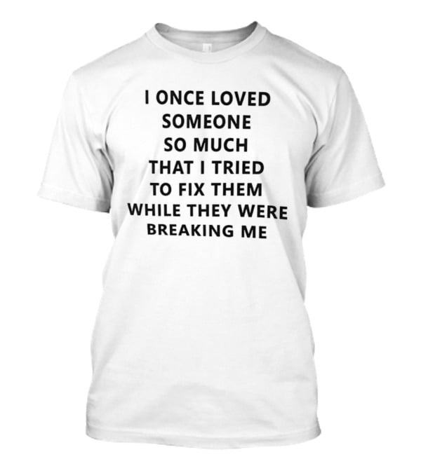 I Once Loved Someone So Much That I Tried To Fix Them While They Were Breaking Me T-Shirt
